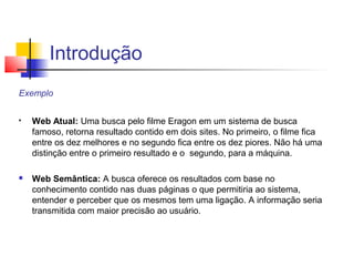 Introdução
Exemplo

   Web Atual: Uma busca pelo filme Eragon em um sistema de busca
    famoso, retorna resultado contido em dois sites. No primeiro, o filme fica
    entre os dez melhores e no segundo fica entre os dez piores. Não há uma
    distinção entre o primeiro resultado e o segundo, para a máquina.

   Web Semântica: A busca oferece os resultados com base no
    conhecimento contido nas duas páginas o que permitiria ao sistema,
    entender e perceber que os mesmos tem uma ligação. A informação seria
    transmitida com maior precisão ao usuário.
 