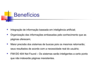 Benefícios

   Integração de informação baseada em inteligência artificial;
   Organização das informações embasadas pelo conhecimento que as
    páginas oferecem;
   Maior precisão dos sistemas de buscas pois os mesmos retornarão;
    seus resultados de acordo com a necessidade real do usuário;
   FIM DO 404 Not Found – Os sistemas serão inteligentes a certo ponto
    que não indexarão páginas inexistentes.
 