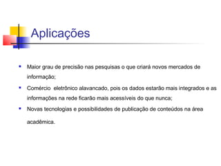 Aplicações

   Maior grau de precisão nas pesquisas o que criará novos mercados de
    informação;
   Comércio eletrônico alavancado, pois os dados estarão mais integrados e as
    informações na rede ficarão mais acessíveis do que nunca;
   Novas tecnologias e possibilidades de publicação de conteúdos na área

    acadêmica.
 