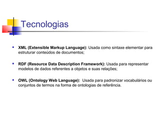 Tecnologias

   XML (Extensible Markup Language): Usada como sintaxe elementar para
    estruturar conteúdos de documentos;

   RDF (Resource Data Description Framework): Usada para representar
    modelos de dados referentes a objetos e suas relações;

   OWL (Ontology Web Language): Usada para padronizar vocabulários ou
    conjuntos de termos na forma de ontologias de referência.
 