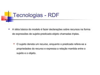 Tecnologias - RDF

   A idéia básica do modelo é fazer declarações sobre recursos na forma
    de expressões de sujeito-predicado-objeto chamadas triplas.


        O sujeito denota um recurso, enquanto o predicado refere-se a
         propriedades do recurso e expressa a relação mantida entre o
         sujeito e o objeto.
 