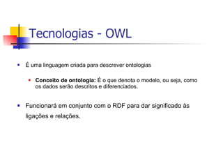 É uma linguagem criada para descrever ontologias Conceito de ontologia:  É o que denota o modelo, ou seja, como os dados serão descritos e diferenciados. Funcionará em conjunto com o RDF para dar significado às ligações e relações. Tecnologias - OWL 