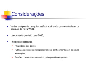 Considerações Várias equipes de pesquisa estão trabalhando para estabelecer os padrões da nova WEB; Lançamento previsto para 2010; Principais obstáculos  Privacidade dos dados Publicação de conteúdo representando o conhecimento com as novas tecnologias Padrões coesos com uso mutuo pelas grandes empresas. 