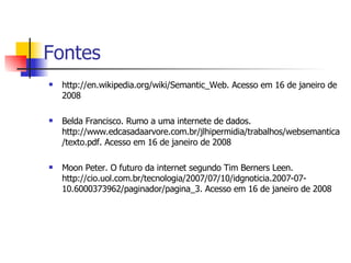 http://en.wikipedia.org/wiki/Semantic_Web. Acesso em 16 de janeiro de 2008 Belda Francisco. Rumo a uma internete de dados. http://www.edcasadaarvore.com.br/jlhipermidia/trabalhos/websemantica/texto.pdf. Acesso em 16 de janeiro de 2008 Moon Peter. O futuro da internet segundo Tim Berners Leen. http://cio.uol.com.br/tecnologia/2007/07/10/idgnoticia.2007-07-10.6000373962/paginador/pagina_3. Acesso em 16 de janeiro de 2008 Fontes 