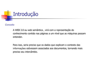 A WEB 3.0 ou web semântica , virá com a representação do conhecimento contido nas páginas a um nível que as máquinas possam entender.  Para isso, seria preciso que os dados que explicam o contexto das  informações  estivessem associados aos documentos, tornando mais preciso seu intercâmbio.  Conceito Introdução 