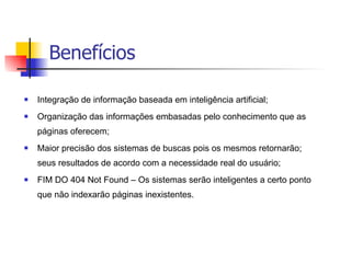 Benefícios Integração de informação baseada em inteligência artificial;  Organização das informações embasadas pelo conhecimento que as páginas oferecem; Maior precisão dos sistemas de buscas pois os mesmos retornarão; seus resultados de acordo com a necessidade real do usuário; FIM DO 404 Not Found – Os sistemas serão inteligentes a certo ponto que não indexarão páginas inexistentes. 