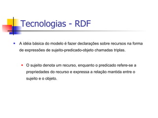 Tecnologias - RDF A idéia básica do modelo é fazer declarações sobre recursos na forma de expressões de sujeito-predicado-objeto chamadas triplas. O sujeito denota um recurso, enquanto o predicado refere-se a propriedades do recurso e expressa a relação mantida entre o sujeito e o objeto. 