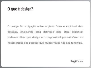O que é design?


O design faz a ligação entre o plano físico e espiritual das

pessoas.   Analisando   essa   definição   pela   ótica    ocidental

podemos dizer que design é o responsável por satisfazer as

necessidades das pessoas que muitas vezes não são tangíveis.




                                                          Kenji Ekuan
 