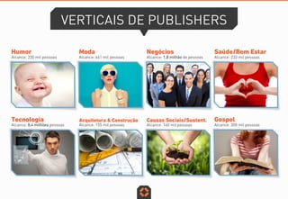 VERTICAIS DE PUBLISHERS
Humor
Alcance: 230 mil pessoas
Moda
Alcance: 661 mil pessoas
Negócios
Alcance: 1,8 milhão de pessoas
Saúde/Bem Estar
Alcance: 233 mil pessoas
Tecnologia
Alcance: 8,4 milhões pessoas
Arquitetura & Construção
Alcance: 155 mil pessoas
Gospel
Alcance: 300 mil pessoas
Causas Sociais/Sustent.
Alcance: 160 mil pessoas
 