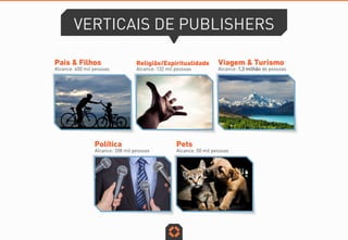 VERTICAIS DE PUBLISHERS
Pais & Filhos
Alcance: 400 mil pessoas
Viagem & Turismo
Alcance: 1,3 milhão de pessoas
Pets
Alcance: 50 mil pessoas
Política
Alcance: 208 mil pessoas
Religião/Espiritualidade
Alcance: 132 mil pessoas
 