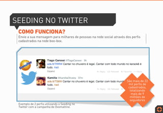 SEEDING NO TWITTER
COMO FUNCIONA?
Envie a sua mensagem para milhares de pessoas na rede social através dos perfis
cadastrados na rede boo-box.
Exemplo de 2 perfis utilizando o Seeding no
Twitter com a campanha de Ovomaltine.
São mais de 22
mil perfis de
cadastrados,
totalizando
mais de 9
milhões de
seguidores
 