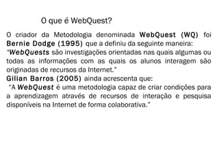 O que é WebQuest? 
O criador da Metodologia denominada WebQuest (WQ) foi 
Bernie Dodge (1995) que a definiu da seguinte maneira: 
“WebQuests são investigações orientadas nas quais algumas ou 
todas as informações com as quais os alunos interagem são 
originadas de recursos da Internet.” 
Gilian Barros (2005) ainda acrescenta que: 
“A WebQuest é uma metodologia capaz de criar condições para 
a aprendizagem através de recursos de interação e pesquisa 
disponíveis na Internet de forma colaborativa.” 
 
