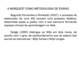A WEBQUEST COMO METODOLOGIA DE ENSINO 
Segundo Fernandes e Penteado (2007), o processo de 
elaboração de uma WQ envolve uma proposta didática, 
desenhada passo a passo, com a sua estrutura formando 
espaços virtuais de aprendizagem na Web. 
Dodge (1995) distingue as WQs em dois níveis, de 
acordo com o grau de aprofundamento que se espera dos 
alunos ao executá-las : WQs Curtas e WQs Longas. 
 