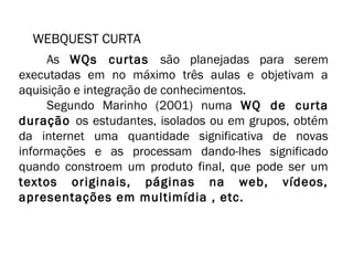 WEBQUEST CURTA 
As WQs curtas são planejadas para serem 
executadas em no máximo três aulas e objetivam a 
aquisição e integração de conhecimentos. 
Segundo Marinho (2001) numa WQ de curta 
duração os estudantes, isolados ou em grupos, obtém 
da internet uma quantidade significativa de novas 
informações e as processam dando-lhes significado 
quando constroem um produto final, que pode ser um 
textos originais, páginas na web, vídeos, 
apresentações em multimídia , etc. 
 