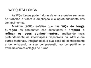 WEBQUEST LONGA 
As WQs longas podem durar de uma a quatro semanas 
de trabalho e visam a ampliação e o aprofundamento dos 
conhecimentos. 
Marinho (2001) enfatiza que nas WQs de longa 
duração os estudantes são desafiados a ampliar e 
refinar os seus conhecimentos, analisando mais 
profundamente as informações disponíveis na WEB e em 
outros materiais, integrando-os à sua base de conhecimento 
e demonstrando a sua compreensão ao compartilhar o 
trabalho com os colegas de turma. 
 