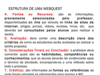 ESTRUTURA DE UMA WEBQUEST 
4. Fontes ou Recursos: são as informações, 
previamente selecionadas pelo professor , 
disponibilizadas on line por através de links de sites da 
internet, artigos, jornais, vídeos, revistas, livros, etc. que 
deverão ser consultados pelos alunos para realizar a 
tarefa; 
5. Avaliação: deve conter uma descrição clara dos 
critérios de como os estudantes serão avaliados ao realizar a 
tarefa proposta; 
6. Considerações Finais ou Conclusão: o professor deve 
comentar quais são as habilidades, competências ou 
conhecimentos que os alunos deverão ter evidenciado após 
o término da atividade, encorajando-os a uma reflexão sobre 
todo o processo. 
7. Créditos: são informadas as fontes ou referências de 
onde foram retiradas as informações para montar a WQ. 
 