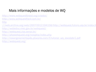 Mais informações e modelos de WQ 
http://www.webquestbrasil.org/criador/ 
http://www.webquestfacil.com.br/ 
http 
://web.archive.org/web/20070912194158/http://webquest.futuro.usp.br/index.html 
http://webeduc.mec.gov.br/webquest/ 
http://webquest.ctai.senai.br/ 
http://phpwebquest.org/newphp/index.php 
http://rosangelamentapde.pbworks.com/f/tutorial_wq_escolabr1.pdf 
http://webquest.org/ 
 