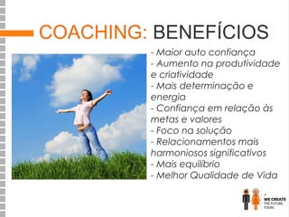 COACHING: BENEFÍCIOS
- Maior auto confiança
- Aumento na produtividade
e criatividade
- Mais determinação e
energia
- Confiança em relação às
metas e valores
- Foco na solução
- Relacionamentos mais
harmoniosos significativos
- Mais equilíbrio
- Melhor Qualidade de Vida

 