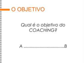 O OBJETIVO
Qual é o objetivo do
COACHING?
A .................................B

 