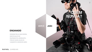 R A F A E L C A R D I A S
QUEM
NUNCA?
DISSERAM PRA ELE QUE DEVERIA
INVESTIR MUITO EM
EQUIPAMENTOS, WORKSHOPS,
FEIRA DE NOIVAS, BLOGS DE
CASAMENTO E ANÚNCIOS CAROS
ESTE É JOÃO
ENGANADO
2
foto: Google imagens - edição Rafael Cardias
 