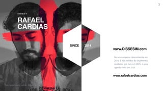R A F A E L C A R D I A S
RAFAEL
CARDIAS
A B O U T
De uma empresa desconhecida em
2014, à 300 pedidos de orçamentos
recebidos por mês em 2015, e uma
agenda cheia em 2016.
SINCE 2014
www.DISSESIM.com
3
foto: Gesiel Leachi - edição - Rafael Cardias
www.rafaelcardias.com
 