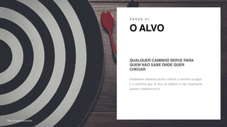 R A F A E L C A R D I A S
O ALVO
P A S S O 0 1
Estabelecer objetivos ajuda a definir o caminho a seguir.
E o caminho que te leva ao objetivo é tão importante
quanto o objetivo em si.
QUALQUER CAMINHO SERVE PARA
QUEM NÃO SABE ONDE QUER
CHEGAR
z
7
foto: Envato Elements
 