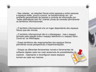 Mobilidade“ A mobilidade social e suas transformações no espaço urbano , provocado pelo desenvolvimento dos meio de comunicação’’(LEMOS,A.).- A mobilidade  e o surgimento de mídias locativas ,como efeito da urbanização e industrialização da era moderna- Essa mobilidade gera novas                                         relações e possibilidades comunicacionaischamadas por Lemos defunções “ pós modernas’’. 