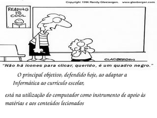 O principal objetivo, defendido hoje, ao adaptar a Informática ao currículo escolar,  está na utilização do computador como instrumento de apoio às matérias e aos conteúdos lecionados  