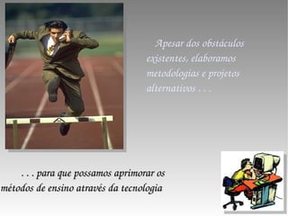 Apesar dos obstáculos existentes, elaboramos metodologias e projetos alternativos . . .  . . . para que possamos aprimorar os métodos de ensino através da tecnologia 