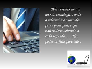 Pois vivemos em um mundo tecnológico, onde a informática é uma das peças principais, e que está se desenvolvendo a cada segundo . . .  Não podemos ficar para trás . 