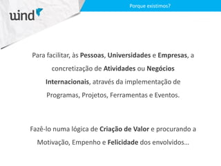 Para facilitar, às Pessoas, Universidades e Empresas, a
concretização de Atividades ou Negócios
Internacionais, através da implementação de
Programas, Projetos, Ferramentas e Eventos.
Fazê-lo numa lógica de Criação de Valor e procurando a
Motivação, Empenho e Felicidade dos envolvidos…
Porque existimos?
 