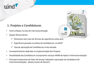 1. Projetos e Candidaturas
• Forte enfoque na área de Internacionalização
• Equipa Técnica Sénior
 Elementos com mais de 20 anos de experiência nesta área
 Experiência passada na análise de Candidaturas, na AICEP
 Taxa de aprovação de Candidaturas muito elevada
• Acompanhamento dedicado na implementação dos Projetos
• Possibilidade das Candidaturas incorporarem serviços WIND de Apoio à Internacionalização
• Principal componente do Valor do Serviço indexado à aprovação da Candidatura (SI
Internacionalização) - (baixos Custos de Dossier)
 