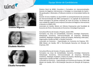 Cristina Miguens
Diretora Geral da WIND, Consultora e Formadora em Internacionalização,
Docente de Negócios Internacionais e Estratégia na Universidade de Aveiro -
Pós-graduações e Mestrados e Professora visitante na Universidade Católica do
Porto.
Durante 10 anos trabalhou na atual AICEP, no acompanhamento dos processos
de internacionalização das PME’s portuguesas e na captação de Investimento
Direto Estrangeiro de grandes empresas do norte da Europa. Foi Diretora de
uma unidade de negócio numa empresa Consultora de Negócios Internacionais
e Docente no ISPAB e IESF.
Licenciada em Gestão, Mestre em Ciências Empresariais pela Faculdade de
Economia do Porto e Doutoranda em Economia e Estratégia Empresarial.
Elisabete Martins
Cláudia Fernandes
Consultora/Técnica de Estudos e Projetos, desde 1994.
Formadora nas áreas de Contabilidade, Economia, Estratégia Empresarial,
Globalização Económica, Internacionalização de Empresas, Marketing
Imobiliário, Mediação Imobiliária, Análise de projetos, Marketing e Mercados,
Organização e Gestão de PME`s e Gestão Financeira.
Licenciada em Economia – Especialização em Economia da Empresa, FEP;
MBA Master em Gestão, IESF e Pós-Gradução Executiva em Direcção de
Empresas, IESF.
Consultora/Técnica de Estudos e Projetos, desde 1994.
Formadora nas áreas de Contabilidade, Economia, Estratégia Empresarial,
Globalização Económica, Internacionalização de Empresas, Marketing
Imobiliário, Mediação Imobiliária, Análise de projetos, Marketing e Mercados,
Organização e Gestão de PME`s e Gestão Financeira.
Licenciada em Economia – Especialização em Economia da Empresa, FEP; MBA
Master em Gestão, IESF e Pós-Gradução Executiva em Direcção de Empresas,
IESF.
Equipa Sénior de Candidaturas
 