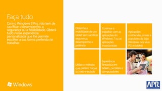 Faça tudo
Com o Windows 8 Pro, não tem de
sacrificar o desempenho, a
segurança ou a flexibilidade. Obterá
tudo numa experiência
personalizada que lhe permite
escolher a sua forma preferida de
trabalhar.
 