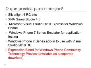 O que precisa para começar?Silverlight 4 RC bits XNA Game Studio 4.0  Microsoft Visual Studio 2010 Express for Windows Phone Windows Phone 7 Series Emulator for application testing Windows Phone 7 Series add-in to use with Visual Studio 2010 RC ExpressionBlend for Windows PhoneCommunityTechnologyPreview (available as a separate download)