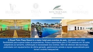 O Royal Palm Plaza Resort é o maior hotel para eventos do país, idealizado com total
flexibilidade para superar todas as expectativas. Possui capacidade para 3.700 pessoas em 38 salas
adaptáveis ao tamanho, sofisticação e necessidade dos eventos. Além de oferecer alta tecnologia,
praticidade com equipamentos de última geração, gastronomia variada e equipe especializada para
tornar o evento inesquecível.
 