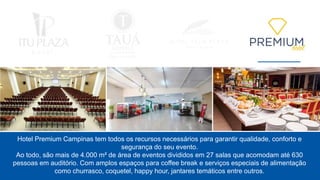Hotel Premium Campinas tem todos os recursos necessários para garantir qualidade, conforto e
segurança do seu evento.
Ao todo, são mais de 4.000 m² de área de eventos divididos em 27 salas que acomodam até 630
pessoas em auditório. Com amplos espaços para coffee break e serviços especiais de alimentação
como churrasco, coquetel, happy hour, jantares temáticos entre outros.
 