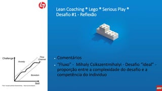 Lean Coaching ® Lego ® Serious Play ®
Desafio #1 - Reflexão
● Comentários
● “Fluxo” - Mihaly Csikszentmihalyi - Desafio “ideal” -
proporção entre a complexidade do desafio e a
competência do indivíduo
 