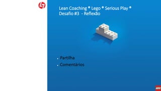 Lean Coaching ® Lego ® Serious Play ®
Desafio #3 - Reflexão
● Partilha
● Comentários
 