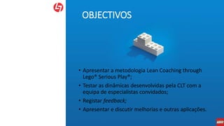 OBJECTIVOS
• Apresentar a metodologia Lean Coaching through
Lego® Serious Play®;
• Testar as dinâmicas desenvolvidas pela CLT com a
equipa de especialistas convidados;
• Registar feedback;
• Apresentar e discutir melhorias e outras aplicações.
 