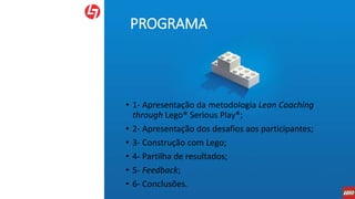 PROGRAMA
• 1- Apresentação da metodologia Lean Coaching
through Lego® Serious Play®;
• 2- Apresentação dos desafios aos participantes;
• 3- Construção com Lego;
• 4- Partilha de resultados;
• 5- Feedback;
• 6- Conclusões.
 