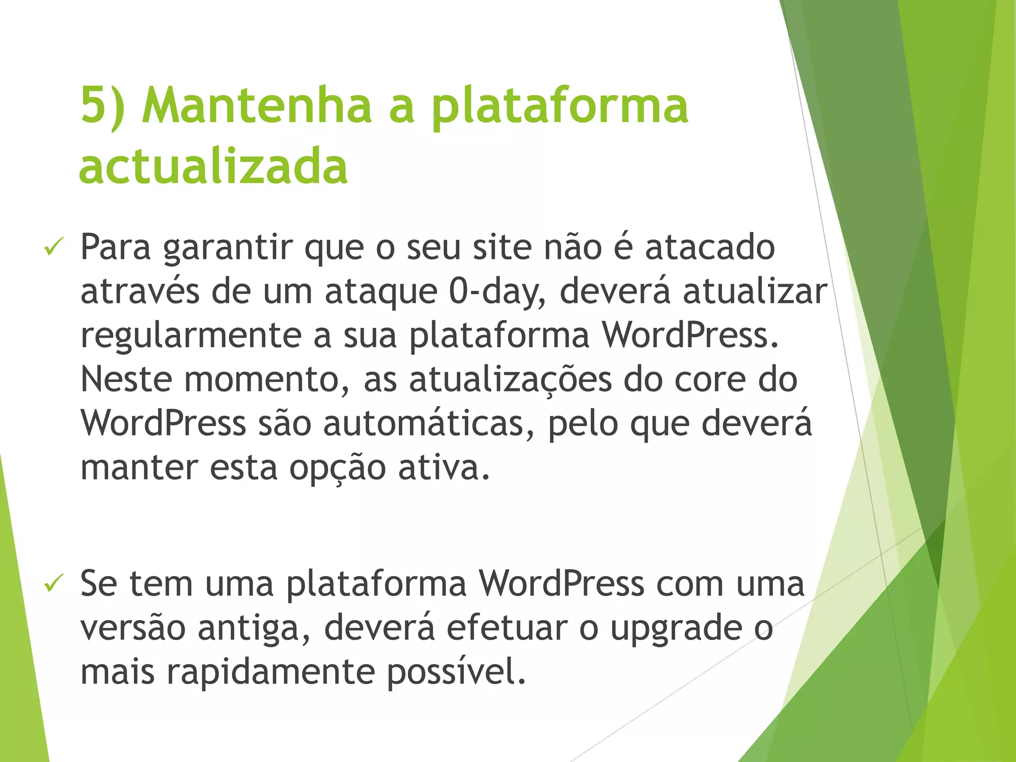 5) Mantenha a plataforma
actualizada
 Para garantir que o seu site não é atacado
através de um ataque 0-day, deverá atualizar
regularmente a sua plataforma WordPress.
Neste momento, as atualizações do core do
WordPress são automáticas, pelo que deverá
manter esta opção ativa.
 Se tem uma plataforma WordPress com uma
versão antiga, deverá efetuar o upgrade o
mais rapidamente possível.
 