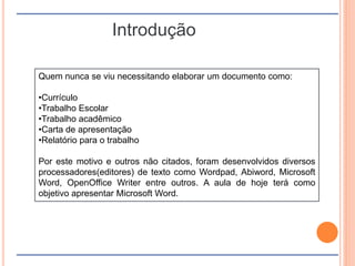 Introdução
Quem nunca se viu necessitando elaborar um documento como:
•Currículo
•Trabalho Escolar
•Trabalho acadêmico
•Carta de apresentação
•Relatório para o trabalho
Por este motivo e outros não citados, foram desenvolvidos diversos
processadores(editores) de texto como Wordpad, Abiword, Microsoft
Word, OpenOffice Writer entre outros. A aula de hoje terá como
objetivo apresentar Microsoft Word.
 