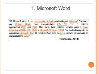 1. Microsoft Word
“O Microsoft Word é um processador de texto produzido pela Microsoft. Foi criado
por Richard Brodie para computadores IBM PC com o sistema
operacional DOS em 1983. Mais tarde foram criadas versões para o Apple
Macintosh (1984), SCO UNIX e Microsoft Windows (1989). Faz parte do conjunto de
aplicativos Microsoft Office. O Word também roda no Linux, através da camada de
compatibilidadeWine.”
(Wikipédia, 2014)
 
