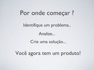 Por onde começar ?
   Identifique um problema..
           Analize...
      Crie uma solução...

Você agora tem um produto!
 
