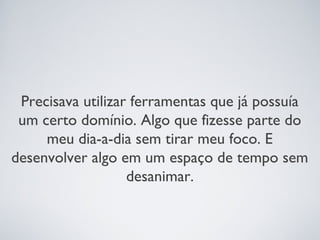 Precisava utilizar ferramentas que já possuía
 um certo domínio. Algo que fizesse parte do
     meu dia-a-dia sem tirar meu foco. E
desenvolver algo em um espaço de tempo sem
                   desanimar.
 