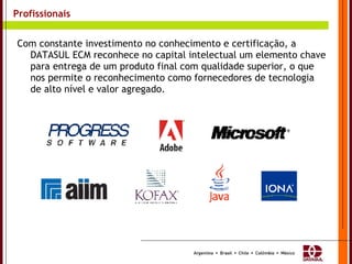 Profissionais Com constante investimento no conhecimento e certificação, a DATASUL ECM reconhece no capital intelectual um elemento chave para entrega de um produto final com qualidade superior, o que nos permite o reconhecimento como fornecedores de tecnologia de alto nível e valor agregado. 