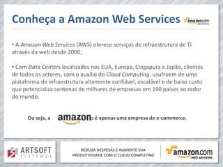 Conheça a Amazon Web Services
• A Amazon Web Services (AWS) oferece serviços de infraestrutura de TI
através da web desde 2006;

• Com Data Centers localizados nos EUA, Europa, Cingapura e Japão, clientes
de todos os setores, com o auxílio do Cloud Computing, usufruem de uma
plataforma de infraestrutura altamente confiável, escalável e de baixo custo
que potencializa centenas de milhares de empresas em 190 países ao redor
do mundo.


      Ou seja, a             não é apenas uma empresa de e-commerce.




                           REDUZA DESPESAS E AUMENTE SUA
                        PRODUTIVIDADE COM O CLOUD COMPUTING
 