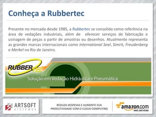 Conheça a Rubbertec
Presente no mercado desde 1985, a Rubbertec se consolida como referência na
área de vedações industriais, além de oferecer serviços de fabricação e
usinagem de peças a partir de amostras ou desenhos. Atualmente representa
as grandes marcas internacionais como International Seal, Simrit, Freudenberg
e Merkel no Rio de Janeiro.




                          REDUZA DESPESAS E AUMENTE SUA
                       PRODUTIVIDADE COM O CLOUD COMPUTING
 
