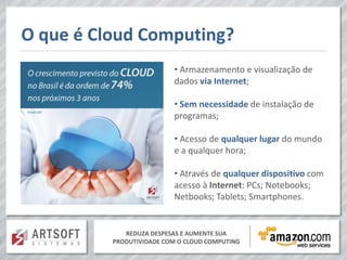O que é Cloud Computing?
                          • Armazenamento e visualização de
                          dados via Internet;

                          • Sem necessidade de instalação de
                          programas;

                          • Acesso de qualquer lugar do mundo
                          e a qualquer hora;

                          • Através de qualquer dispositivo com
                          acesso à Internet: PCs; Notebooks;
                          Netbooks; Tablets; Smartphones.


             REDUZA DESPESAS E AUMENTE SUA
          PRODUTIVIDADE COM O CLOUD COMPUTING
 